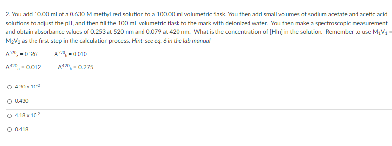 2. You add 10.00 ml of a 0.630 M methyl red solution to a 100.00 ml volumetric flask. You then add small volumes of sodium acetate and acetic acid
solutions to adjust the pH, and then fill the 100 mL volumetric flask to the mark with deionized water. You then make a spectroscopic measurement
and obtain absorbance values of 0.253 at 520 nm and 0.079 at 420 nm. What is the concentration of [HIn] in the solution. Remember to use M;V1 =
M2V2 as the first step in the calculation process. Hint: see eq. 6 in the lab manual
A$20, = 0.367
A520, = 0.010
A420, - 0.012
A420, = 0.275
O 4.30 x 102
O 0.430
O 4.18 x 102
O 0.418
