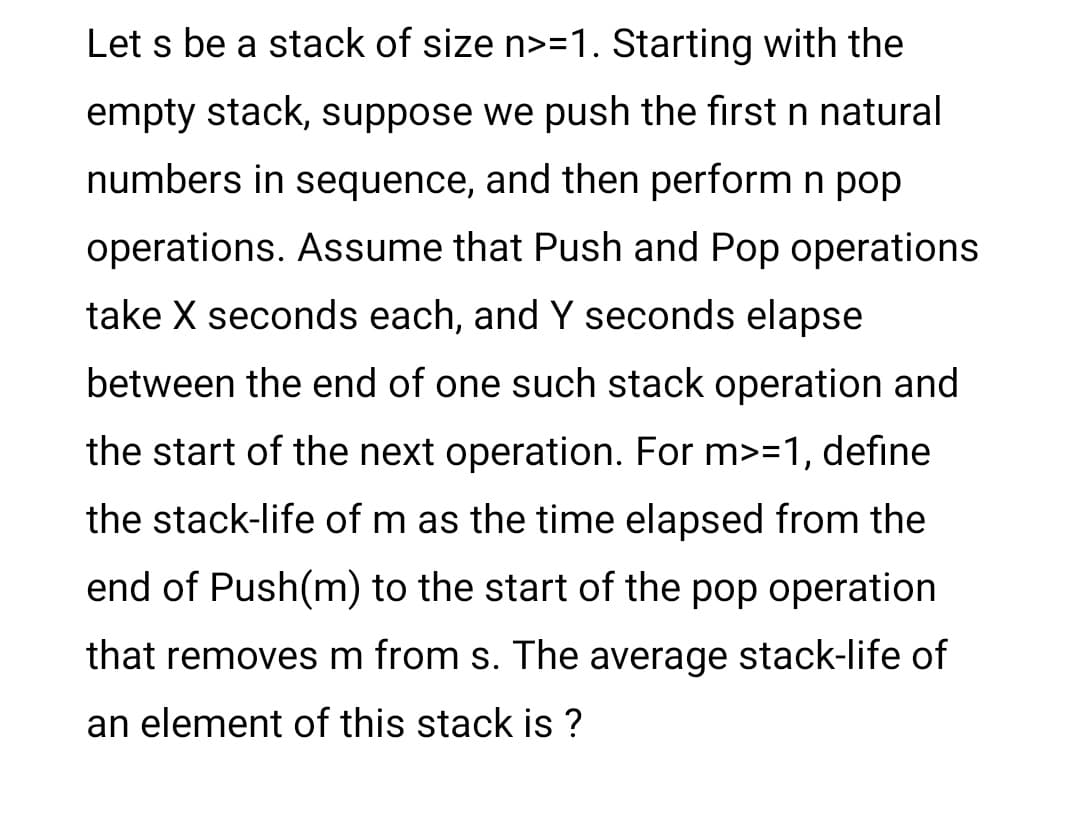 Let s be a stack of size n>=1. Starting with the
empty stack, suppose we push the first n natural
numbers in sequence, and then perform n pop
operations. Assume that Push and Pop operations
take X seconds each, and Y seconds elapse
between the end of one such stack operation and
the start of the next operation. For m>=1, define
the stack-life of m as the time elapsed from the
end of Push(m) to the start of the pop operation
that removes m from s. The average stack-life of
an element of this stack is ?
