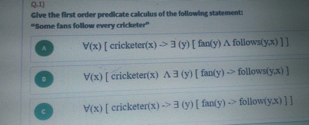Q.1)
Give the first order predicate calculus of the following statement:
"Some fans follow every cricketer"
(x) [ cricketer(x) ->3 (y) [ fan(y) A follows(y,x)]]
(x) [ cricketer(x) A3 (y) [ fan(y) -> follows(y.x) ]
(X) [ cricketer(x) ->3 (y)[ fan(y) -> follow(y,x)]]
