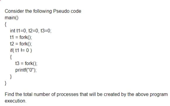 Consider the following Pseudo code
main()
{
int t1=0, t2=0, t3=0;
t1 = fork();
12 = fork();
if( t1 l= 0 )
{
t3 = fork();
printf("0");
}
}
%3D
Find the total number of processes that will be created by the above program
execution.
