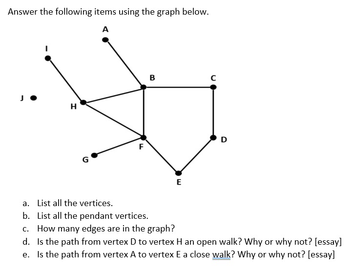 Answer the following items using the graph below.
A
B
H
D
F
G
E
a. List all the vertices.
b. List all the pendant vertices.
c. How many edges are in the graph?
d. Is the path from vertex D to vertex H an open walk? Why or why not? [essay]
e. Is the path from vertex A to vertex E a close walk? Why or why not? [essay]
