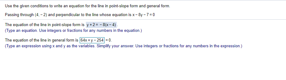 Use the given conditions to write an equation for the line in point-slope form and general form.
Passing through (4, – 2) and perpendicular to the line whose equation is x- 8y -7=0
The equation of the line in point-slope form is y+2= - 8(x- 4) .
(Type an equation. Use integers or fractions for any numbers in the equation.)
The equation of the line in general form is 64x + y – 254 = 0.
(Type an expression using x and y as the variables. Simplify your answer. Use integers or fractions for any numbers in the expression.)
