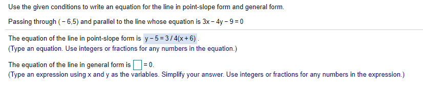 Use the given conditions to write an equation for the line in point-slope form and general form.
Passing through (- 6,5) and parallel to the line whose equation is 3x - 4y - 9= 0
The equation of the line in point-slope form is y-5=3/4(x+6).
(Type an equation. Use integers or fractions for any numbers in the equation.)
The equation of the line in general form is=0.
(Type an expression using x and y as the variables. Simplify your answer. Use integers or fractions for any numbers in the expression.)
