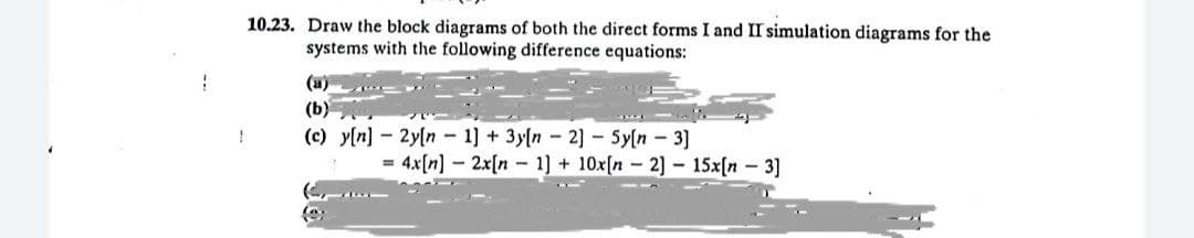 10.23. Draw the block diagrams of both the direct forms I and II simulation diagrams for the
systems with the following difference equations:
(a)
(b)
1
(c) y[n] 2y[n
1] + 3y[n-2] - Sy[n- 3]
=
4x[n]
2x[n 1] + 10x[n 2] 15x[n 3]
(...
€