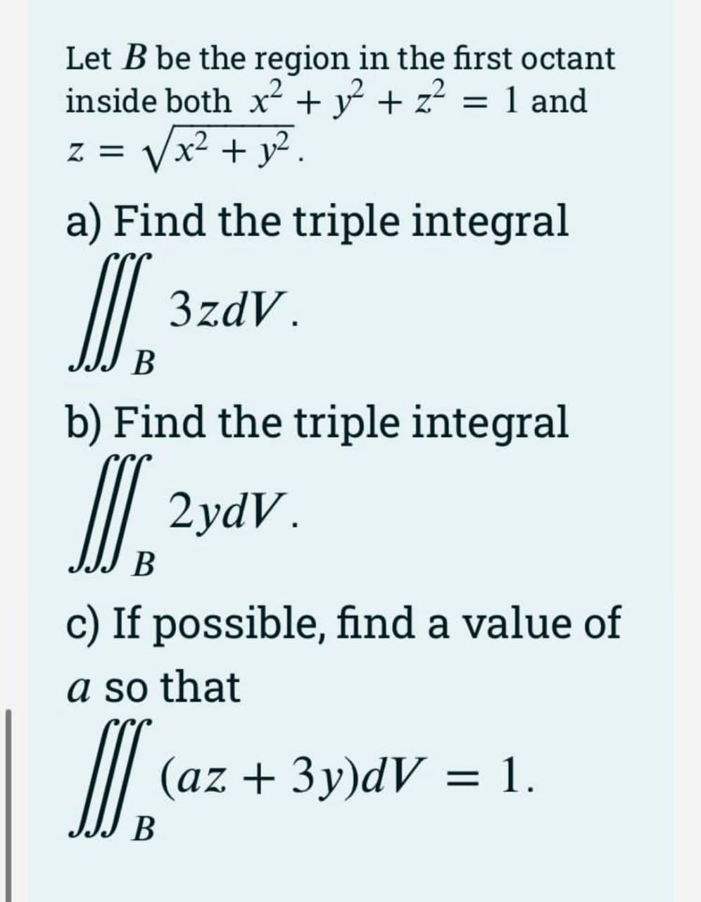 Let B be the region in the first octant
inside both x? + y + z? = 1 and
Vx? + y? .
Z =
a) Find the triple integral
I.
3zdV.
В
b) Find the triple integral
2ydV.
В
c) If possible, find a value of
a so that
(az + 3y)dV = 1.
В
