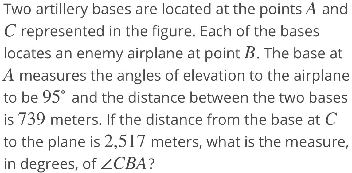 Two artillery bases are located at the points A and
C represented in the figure. Each of the bases
locates an enemy airplane at point B. The base at
A measures the angles of elevation to the airplane
C
to be 95° and the distance between the two bases
is 739 meters. If the distance from the base at C
to the plane is 2,517 meters, what is the measure,
in degrees, of ZCBA?
