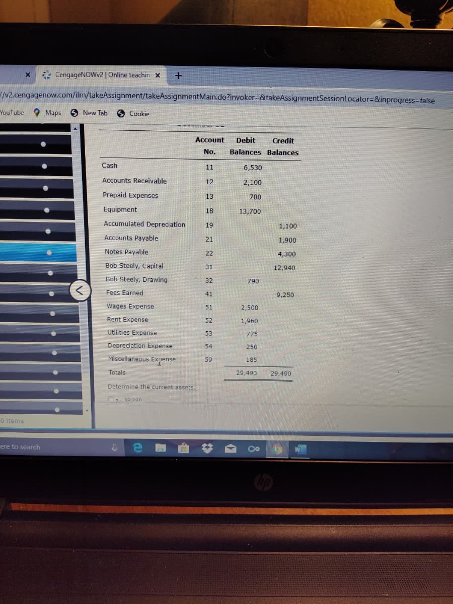 * CengageNOWv2 | Online teachin x
N2.cengagenow.com/ilrn/takeAssignment/takeAssignmentMain.do?invoker=&takeAssignmentSessionLocator=&inprogress=false
YouTube Maps
O New Tab
9 Cookie
Account
Debit
Credit
No.
Balances Balances
Cash
11
6,530
Accounts Receivable
12
2,100
Prepaid Expenses
13
700
Equipment
18
13,700
Accumulated Depreciation
19
1,100
Accounts Payable
21
1,900
Notes Payable
22
4,300
Bob Steely, Capital
31
12,940
Bob Steely, Drawing
32
790
Fees Earned
41
9,250
Wages Expense
51
2,500
Rent Expense
52
1,960
Utilities Expense
53
775
Depreciation Expense
54
250
Miscellaneous Exuense
59
185
Totals
29,490
29,490
Determine the current assets.
o items
ere to search
