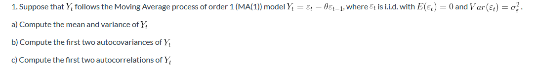 1. Suppose that Y; follows the Moving Average process of order 1 (MA(1)) model Y, = & – 0ɛt-1, where &t is i.i.d. with E(&t) = 0 and Var(ɛ) = o?.
a) Compute the mean and variance of Y,
b) Compute the first two autocovariances of Y
c) Compute the first two autocorrelations of Y,
