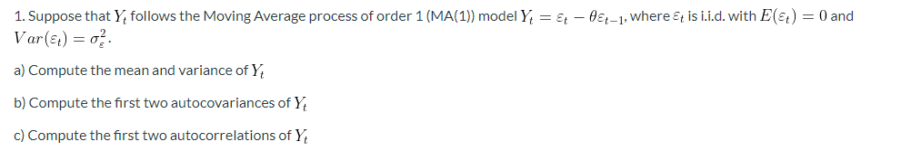 1. Suppose that Y, follows the Moving Average process of order 1 (MA(1)) model Y₁ = Et - 0&t-1, where &t is i.i.d. with E(E+) = 0 and
Var(t) = 0².
a) Compute the mean and variance of Y
b) Compute the first two autocovariances of Y
c) Compute the first two autocorrelations of Y