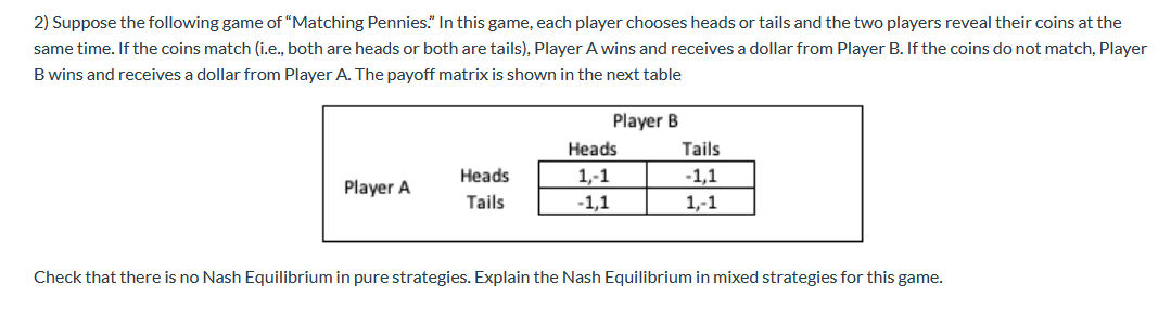 2) Suppose the following game of "Matching Pennies." In this game, each player chooses heads or tails and the two players reveal their coins at the
same time. If the coins match (i.e., both are heads or both are tails), Player A wins and receives a dollar from Player B. If the coins do not match, Player
B wins and receives a dollar from Player A. The payoff matrix is shown in the next table
Player A
Heads
Tails
Player B
Heads
1,-1
-1,1
Tails
-1,1
1,-1
Check that there is no Nash Equilibrium in pure strategies. Explain the Nash Equilibrium in mixed strategies for this game.