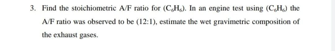 3. Find the stoichiometric A/F ratio for (C,H6). In an engine test using (C,H6) the
A/F ratio was observed to be (12:1), estimate the wet gravimetric composition of
the exhaust gases.
