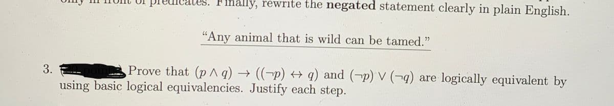 Ihally, rewrite the negated statement clearly in plain English.
"Any animal that is wild can be tamed."
3.
Prove that (p ^ q) → ((-p) + q) and (¬p) V (-4) are logically equivalent by
using basic logical equivalencies. Justify each step.
