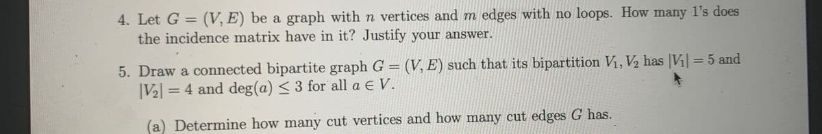 4. Let G = (V, E) be a graph with n vertices and m edges with no loops. How many l's does
the incidence matrix have in it? Justify your answer.
%3D
5. Draw a connected bipartite graph G = (V, E) such that its bipartition V1, V2 has |Vi = 5 and
|V2 = 4 and deg(a) < 3 for all a e V.
(a) Determine how many cut vertices and how many cut edges G has.
