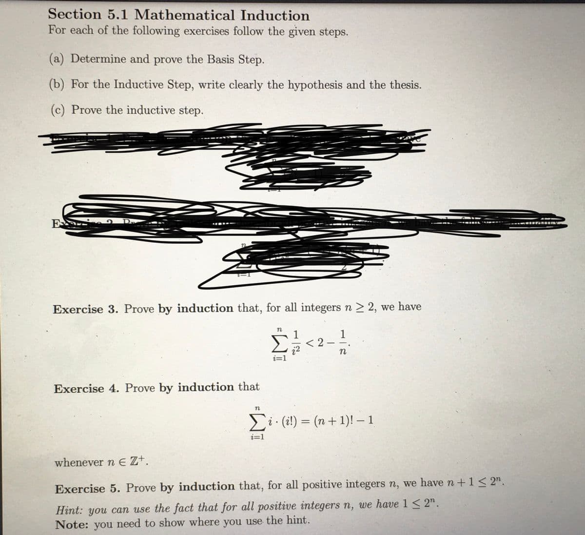 Section 5.1 Mathematical Induction
For each of the following exercises follow the given steps.
(a) Determine and prove the Basis Step.
(b) For the Inductive Step, write clearly the hypothesis and the thesis.
(c) Prove the inductive step.
Exercise 3. Prove by induction that, for all integers n > 2, we have
1
1
< 2
i=1
Exercise 4. Prove by induction that
Σ
Ei. (i!) = (n+ 1)! – 1
i=1
whenever n E Z+.
Exercise 5. Prove by induction that, for all positive integers n, we have n+1< 2".
Hint: you can use the fact that for all positive integers n, we have 1 < 2".
Note: you need to show where you use the hint.
