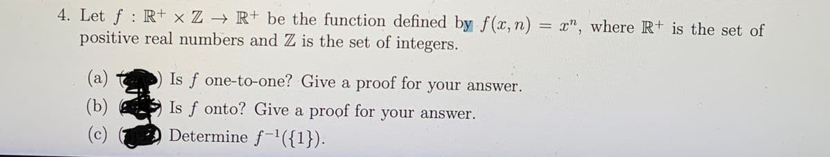4. Let f : R+ x Z → R+ be the function defined by f(x,n) = x", where R+ is the set of
positive real numbers and Z is the set of integers.
(a)
Is f one-to-one? Give a proof for your answer.
(b)
Is f onto? Give a proof for your answer.
(c)
Determine f-1({1}).
