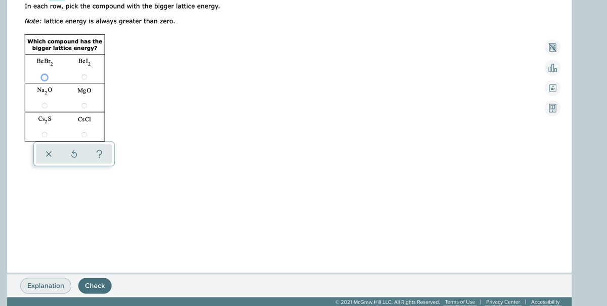 In each row, pick the compound with the bigger lattice energy.
Note: lattice energy is always greater than zero.
Which compound has the
bigger lattice energy?
Be Br,
Bel,
alo
Na, O
Ar
MgO
Cs, S
Cs Cl
Explanation
Check
© 2021 McGraw Hill LLC. All Rights Reserved. Terms of Use | Privacy Center | Accessibility

