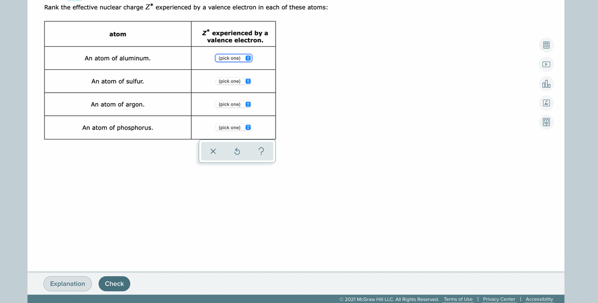 Rank the effective nuclear charge Z* experienced by a valence electron in each of these atoms:
z* experienced by a
valence electron.
atom
An atom of aluminum.
(pick one)
An atom of sulfur.
(pick one)
olo
An atom of argon.
(pick one)
Ar
An atom of phosphorus.
(pick one)
Explanation
Check
© 2021 McGraw Hill LLC. All Rights Reserved. Terms of Use | Privacy Center | Accessibility
