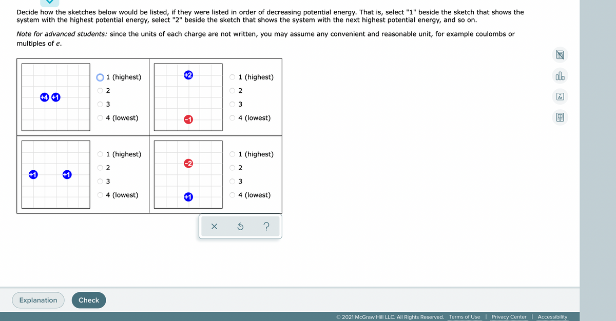 Decide how the sketches below would be listed, if they were listed in order of decreasing potential energy. That is, select "1" beside the sketch that shows the
system with the highest potential energy, select "2" beside the sketch that shows the system with the next highest potential energy, and so on.
Note for advanced students: since the units of each charge are not written, you may assume any convenient and reasonable unit, for example coulombs or
multiples of e.
國
EHE
O1 (highest)
+2
1 (highest)
alo
+4 +1
18
Ar
3
3
O 4 (lowest)
-1
4 (lowest)
O 1 (highest)
1 (highest)
-2
2
+1
+1
3
4 (lowest)
+1
4 (lowest)
Explanation
Check
© 2021 McGraw Hill LLC. AlI Rights Reserved. Terms of Use
Privacy Center | Accessibility
