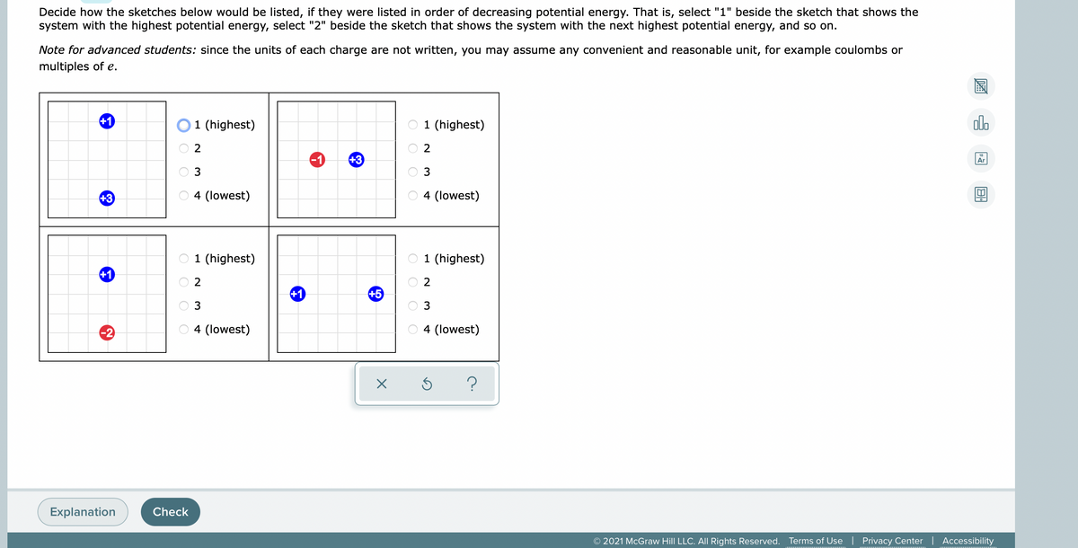 Decide how the sketches below would be listed, if they were listed in order of decreasing potential energy. That is, select "1" beside the sketch that shows the
system with the highest potential energy, select "2" beside the sketch that shows the system with the next highest potential energy, and so on.
Note for advanced students: since the units of each charge are not written, you may assume any convenient and reasonable unit, for example coulombs or
multiples of e.
+1
1 (highest)
1 (highest)
alo
2
-1
+3
Ar
3
3
+3
4 (lowest)
4 (lowest)
1 (highest)
1 (highest)
+1
2
+1
+5
3
3
-2
4 (lowest)
4 (lowest)
Explanation
Check
© 2021 McGraw Hill LLC. AIl Rights Reserved.
Terms of Use | Privacy Center | Accessibility
O O O O
