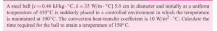 A steel ball [e 0.46 kJ/kg. °C, k 35 W/m-°C] 5.0 cm in diameter and initially at a uniform
temperature of 450°C is suddenly placed in a controlled environment in which the temperature
is maintained at 100°C. The convection heat-transfer coefficient is 10 W/m °C. Calculate the
time required for the ball to attain a temperature of 150°C.
