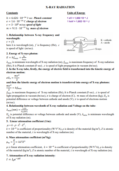 X-RAY RADIATION
Constants
Units of Energy
h = 6.626 - 10-3“ J•sec Planck constant
e = 1.6- 10-19 C charge of electron
c = 3. 10" m/sec speed of light
m = 9.11- 10" kg mass of electron
1 ev = 1,602-10-"J
1 kev = 1,602-10-"J
1. Relationship between X-ray frequency and
wavelength:
K-cathode
A- anode
here à is wavelength (m), f is frequency (Hz), c
is speed of light (m/sec).
electrons
-X-rays
2. Energy of X-rays photon:
E = hfmar =
Amin is minimum wavelength of X-ray radiation (m), fmax is maximum frequency of X-ray radiation
(Hz), h is Planck constant (I sec), c is speed of light propagation in vacuum (m'sec).
3. In the X-ray tube, firstly, the energy of electric field is transformed into the kinetic energy of
electron motion:
mv?
ela =
and then the kinetic energy of electron motion is transferred into energy of X-ray photons:
= hfmax
fmax is maximum frequency of X-ray radiation (Hz), h is Planck constant (J'sec), c is speed of
light propagation in vacuum (m/sec), e is charge of electron (C), m mass of electron (kg), U, is
potential difference or voltage between cathode and anode (V), v is speed of electrons motion
(msec).
4. Relationship between wavelenth of X-ray radiation and Voltage on the tube:
121
Amin (um) =
U, is potential difference or voltage between cathode and anode (V), Amin is minimum wavelength
of X-ray radiation (m).
5. Linear attenuation coefficient (1/m):
H= k-p-2.z',
k = 10-° is coefficient of proportionality (W/VA), p is density of the material (kg/m'), Z is atomic
number of the material, i is wavelength of X-ray radiation (m).
6. Mass attenuation coefficient (m/kg):
H == ka'za
u is lincar attenuation coefficient, k= 10-" is cocfficient of proportionality (W/VA), p is density
of the material (kg/m'), Z is atomic number of the material, i is wavelength of X-ray radiation (m).
7. Attenuation of X-ray radiation intensity:
I = lge "Hd
