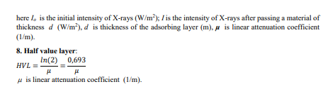 here I, is the initial intensity of X-rays (W/m); / is the intensity of X-rays after passing a material of
thickness d (W/m²), d is thickness of the adsorbing layer (m), u is linear attenuation coefficient
(1/m).
8. Half value layer:
In(2) 0,693
HVL =
u is linear attenuation coefficient (1/m).
