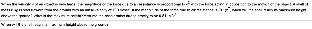 When the velocity v of an object is very large, the magnitude of the force due to air resistance is proportional to v with the force acting in opposition to the motion of the object. A shell of
mass 6 kg is shot upward from the ground with an initial velocity of 700 m/sec. If the magnitude of the force due to air resistance is (0.1)v, when will the shell reach its maximum height
above the ground? What is the maximum height? Assume the acceleration due to gravity to be 9.81 m
/s?.
When will the shell reach its maximum height above the ground?
