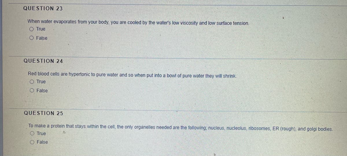 QUESTION 23
When water evaporates from your body, you are cooled by the water's low viscosity and low surface tension.
O True
O False
QUESTION 24
Red blood cells are hypertonic to pure water and so when put into a bowl of pure water they will shrink.
O True
O False
QUESTION 25
To make a protein that stays within the cell, the only organelles needed are the following; nucleus, nucleolus, ribosomes, ER (rough), and golgi bodies.
True
O False
