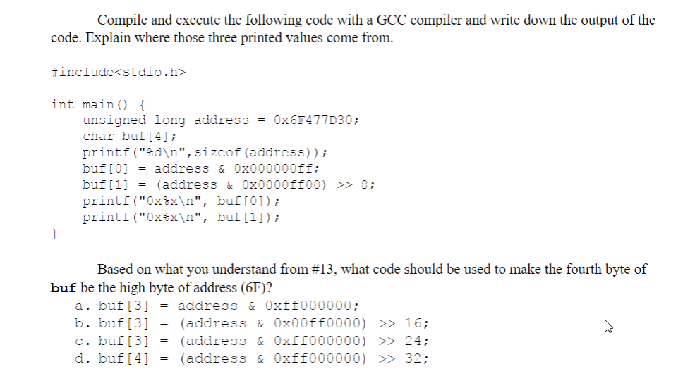 Compile and execute the following code with a GCC compiler and write down the output of the
code. Explain where those three printed values come from.
#include<stdio.h>
int main() {
}
unsigned long address = 0x6F477D30;
char buf [4];
printf("%d\n", sizeof (address));
buf [0] = address & 0x000000ff;
buf [1] = (address & 0x0000ff00) >> 8;
printf("0xx\n", buf[0]);
printf("0x%x\n", buf[1]);
Based on what you understand from #13, what code should be used to make the fourth byte of
buf be the high byte of address (6F)?
a. buf [3] = address & 0xff000000;
b. buf [3] =
c. buf [3] =
d. buf[4] =
(address & 0x00ff0000) >> 16;
(address & 0xff000000) >> 24;
(address & 0xff000000) >> 32;