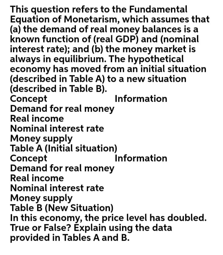 This question refers to the Fundamental
Equation of Monetarism, which assumes that
(a) the demand of real money balances is a
known function of (real GDP) and (nominal
interest rate); and (b) the money market is
always in equilibrium. The hypothetical
economy has moved from an initial situation
(described in Table A) to a new situation
(described in Table B).
Concept
Demand for real money
Real income
Nominal interest rate
Information
Money supply
Table A (Initial situation)
Concept
Demand for real money
Real income
Nominal interest rate
Information
Money supply
Table B (New Situation)
In this economy, the price level has doubled.
True or False? Explain using the data
provided in Tables A and B.
