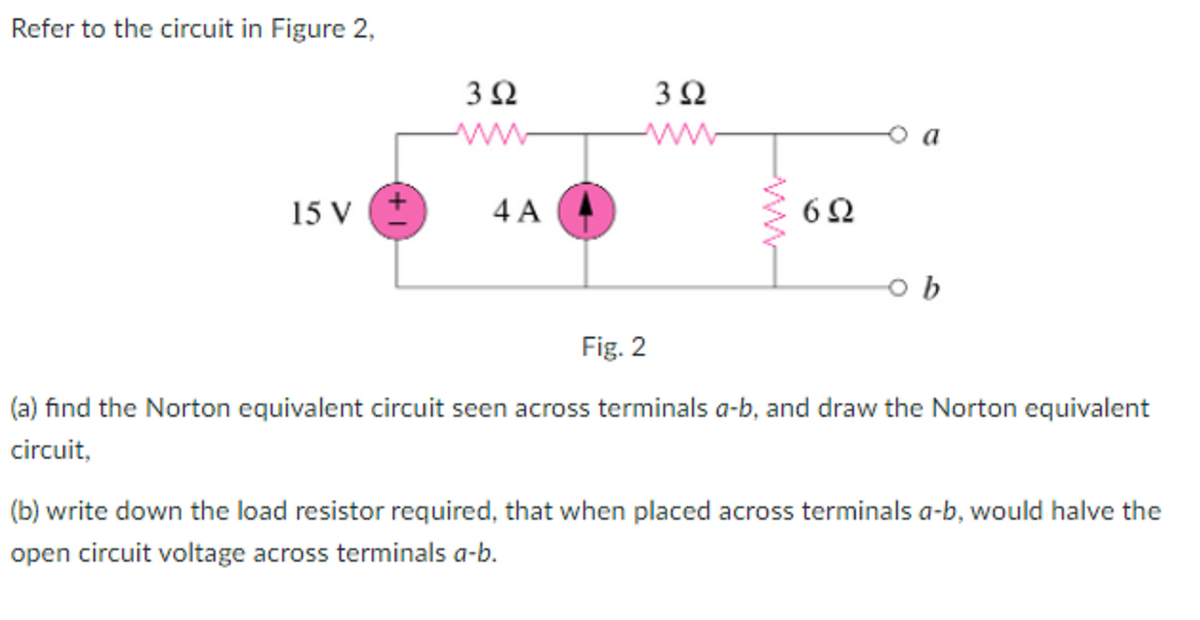 Refer to the circuit in Figure 2,
ww
a
15 V
4 A
Fig. 2
(a) find the Norton equivalent circuit seen across terminals a-b, and draw the Norton equivalent
circuit,
(b) write down the load resistor required, that when placed across terminals a-b, would halve the
open circuit voltage across terminals a-b.
