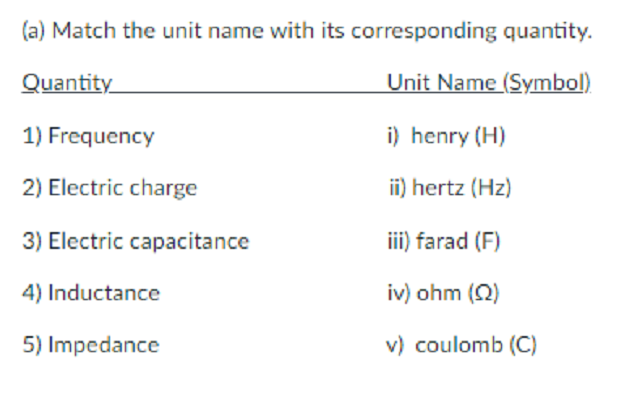 (a) Match the unit name with its corresponding quantity.
Quantity
Unit Name (Symbol)
1) Frequency
i) henry (H)
2) Electric charge
ii) hertz (Hz)
3) Electric capacitance
iii) farad (F)
4) Inductance
iv) ohm (Q)
5) Impedance
v) coulomb (C)
