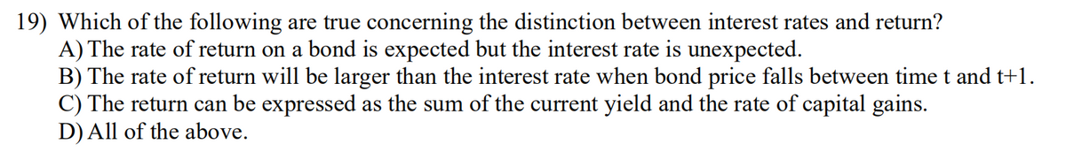 19) Which of the following are true concerning the distinction between interest rates and return?
A) The rate of return on a bond is expected but the interest rate is unexpected.
B) The rate of return will be larger than the interest rate when bond price falls between timet and t+1.
C) The return can be expressed as the sum of the current yield and the rate of capital gains.
D) All of the above.
