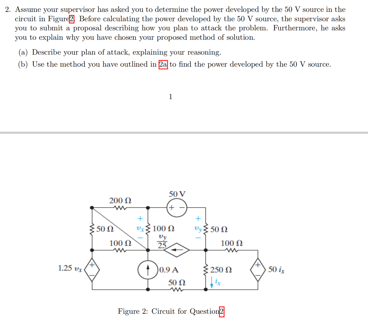 2. Assume your supervisor has asked you to determine the power developed by the 50 V source in the
circuit in Figure2 Before calculating the power developed by the 50 V source, the supervisor asks
you to submit a proposal describing how you plan to attack the problem. Furthermore, he asks
you to explain why you have chosen your proposed method of solution.
(a) Describe your plan of attack, explaining your reasoning.
(b) Use the method you have outlined in 2a to find the power developed by the 50 V source.
1
50 V
200 N
50 Ω
100 N
Vy 50 N
Vy
25
100 N
100 N
Das
1.25 vx
0.9 A
{ 250 N
50 ix
50 Ω
Figure 2: Circuit for Question2
