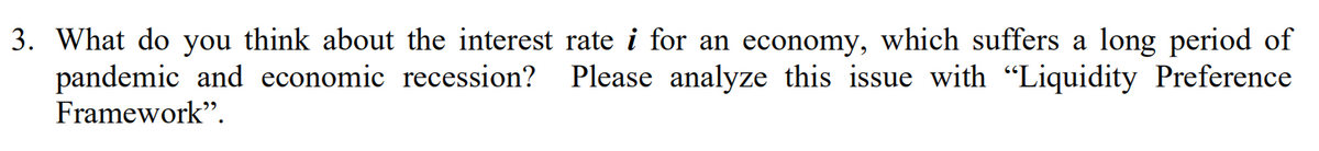 3. What do you think about the interest rate i for an economy, which suffers a long period of
pandemic and economic recession?
Framework".
Please analyze this issue with "Liquidity Preference
