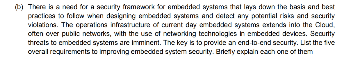 (b) There is a need for a security framework for embedded systems that lays down the basis and best
practices to follow when designing embedded systems and detect any potential risks and security
violations. The operations infrastructure of current day embedded systems extends into the Cloud,
often over public networks, with the use of networking technologies in embedded devices. Security
threats to embedded systems are imminent. The key is to provide an end-to-end security. List the five
overall requirements to improving embedded system security. Briefly explain each one of them

