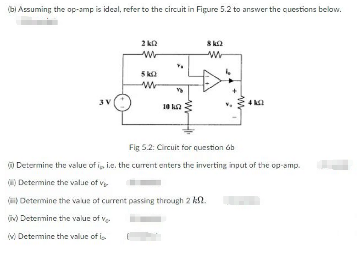 (b) Assuming the op-amp is ideal, refer to the circuit in Figure 5.2 to answer the questions below.
2 k2
8 k2
5 k2
Vb
3 V
4 k2
10 k2
Fig 5.2: Circuit for question 6b
(i) Determine the value of ig, i.e. the current enters the inverting input of the op-amp.
(ii) Determine the value of vp.
(iii) Determine the value of current passing through 2 kN.
(iv) Determine the value of vo-
(v) Determine the value of io.
