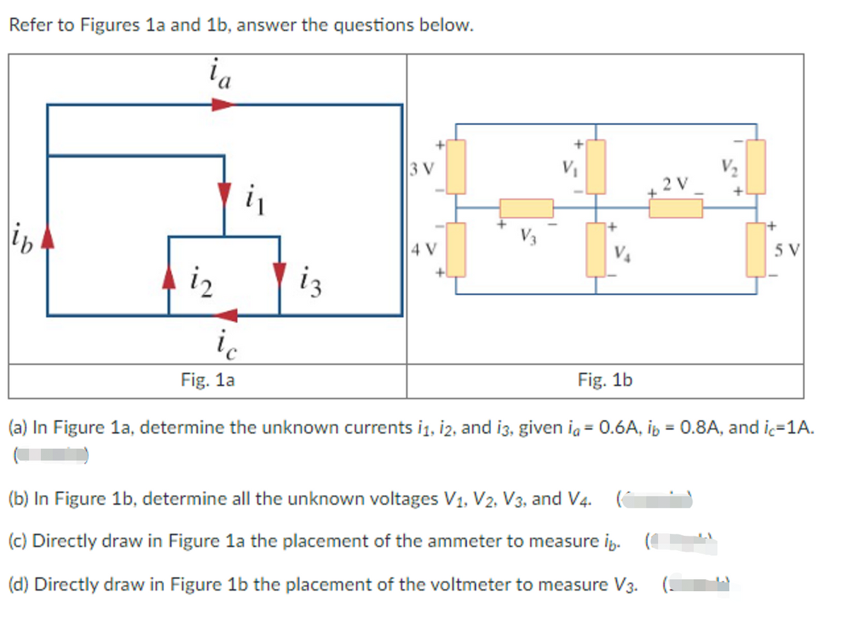 Refer to Figures la and 1b, answer the questions below.
3 V
VI
V2
V3
4 V
5 V
i2
iz
ic
Fig. 1a
Fig. 1b
(a) In Figure 1a, determine the unknown currents i1, i2, and i3, given ia = 0.6A, ip = 0.8A, and ic=1A.
%3D
(b) In Figure 1b, determine all the unknown voltages V1, V2, V3, and V4.
(c) Directly draw in Figure la the placement of the ammeter to measure i.
(d) Directly draw in Figure 1b the placement of the voltmeter to measure V3.
