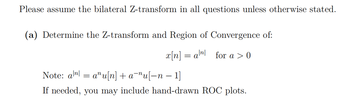 Please assume the bilateral Z-transform in all questions unless otherwise stated.
(a) Determine the Z-transform and Region of Convergence of:
x|n] = anl for a > 0
Note: alml = a"u[n] + a¬"u[=n – 1]
If needed, you may include hand-drawn ROC plots.

