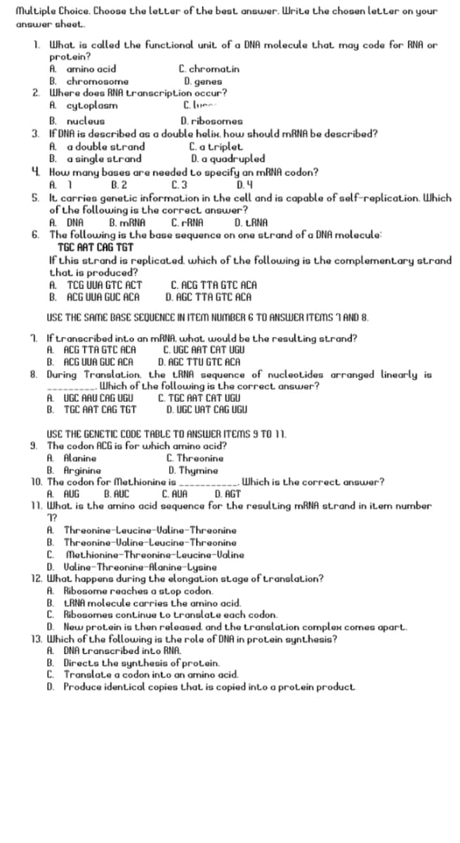 Multiple Choice. Choose the letter of the best answer. Write the chosen letter on your
answer sheet.
1. What is called the functional unit of a DNA molecule that may code for RNA or
protein?
A. amino acid
B. chromosome
2. Where does RNA transcription occur?
A. cytoplasm
B. nucleus
3. If DNA is described as a double helix. how should MRNA be described?
A. a double strand
B. a single strand
4. How many bases are needed to specify an mRNA codon?
A. 1
5. It carries genetic information in the cell and is capable of self-replicat.ion. Which
of the following is the correct answer?
A. DNA
6. The following is the base sequence on one strand of a DNA molecule:
TGC AAT CAG TGT
If this strand is replicat.ed. which of the following is the complement.ary strand
that is produced?
A. TCG UUA GTC ACT
B. ACG UUA GUC ACA
C. chromatin
D. genes
C. loumn-
D. ribosomes
C. a triplet
D. a quadrupled
В. 2
С.3
D. 4
B. MRNA
C. PRNA
D. LRNA
C. ACG TTA GTC ACA
D. AGC TTA GTC ACA
USE THE SAME BASE SEQUENCE IN ITEM NUMBER 6 TO ANSWER ITEMS I AND 8.
1. Iftranscribed int.o an MRNA, what would be the resulting strand?
C. UGC AAT CAT UGU
A. ACG TTA GTC ACA
B. ACG UUA GUC ACA
D. AGC TTU GTC ACA
8. During Translation. the LRNA sequence of nucleotides arranged linearly is
Which of the following is the correct answer?
C. TGC AAT CAT UGU
D. UGC UAT CAG UGU
A. UGC AAU CAG UGU
B. TGC AAT CAG TGT
USE THE GENETIC CODE TABLE TO ANSWER ITEMS 9 TO 11.
9. The codon ACG is for which amino acid?
A. Alanine
B. Arginine
10. The codon for Methionine is -----
A. AUG
11. What is the amino acid sequence for the resulting MRNA strand in item number
C. Threonine
D. Thymine
Which is the correct answer?
B. AUC
C. AUA
D. AGT
1?
A. Threonine-Leucine-Valine-Threonine
B. Threonine-Ualine-Leucine-Threonine
C.
Methionine-Threonine-Leucine-Ualine
D. Valine-Threonine-Alanine-Lysine
12. What happena during the elongation stage of translat.ion?
A. Ribosome reaches a stop codon.
B. LRNA molecule carries the amino acid.
Ribosomes continue Lo translate each codon.
D. New protein is then released, and the translation complex cornes apart.
13. Which of the following is the role of DNA in protein synthesis?
A. DNA transcribed into RNA.
B. Directs the synthesis of protein.
C. Translate a codon into an amino acid.
D. Produce identical copies that is copied into a protein product.
