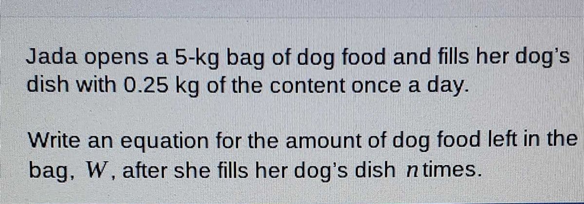 Jada opens a 5-kg bag of dog food and fills her dog's
dish with 0.25 kg of the content once a day.
Write an equation for the amount of dog food left in the
bag, W, after she fills her dog's dish n times.
