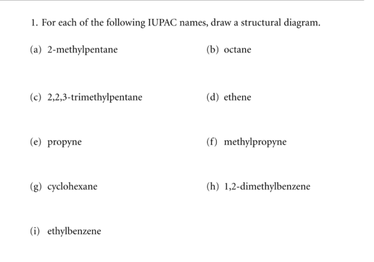 1. For each of the following IUPAC names, draw a structural diagram.
(a) 2-methylpentane
(b) оctane
(c) 2,2,3-trimethylpentane
(d) ethene
(е) propyne
(f) methylpropyne
(g) cyclohexane
(h) 1,2-dimethylbenzene
(i) ethylbenzene
