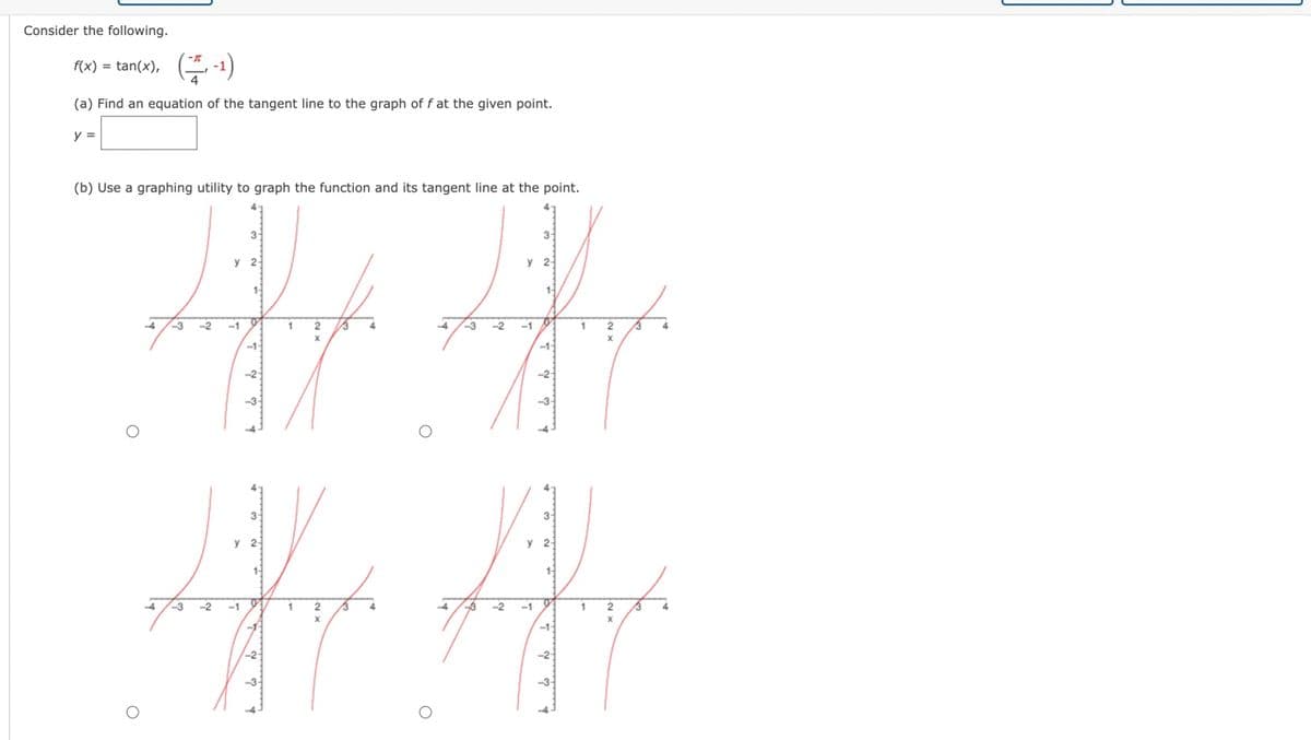 Consider the following.
f(x) = tan(x), (7-¹)
(a) Find an equation of the tangent line to the graph of f at the given point.
y =
(b) Use a graphing utility to graph the function and its tangent line at the point.
y 2-
2-
1-
1-
Jiff Fifp
-3 -2
1 2 3
-2 -1
1 2
-1
-2
-3
App Ap
-2 -1
1
-2 -1
1 2
-1
O