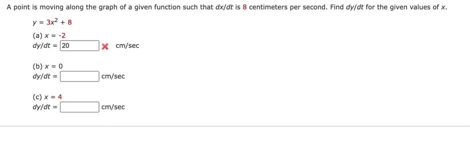 A point is moving along the graph of a given function such that dx/dt is 8 centimeters per second. Find dy/dt for the given values of x.
y = 3x² + 8
(a) x = -2
dy/dt = 20
(b) x = 0
dy/dt =
(C) x = 4
dy/dt =
X cm/sec
cm/sec
cm/sec