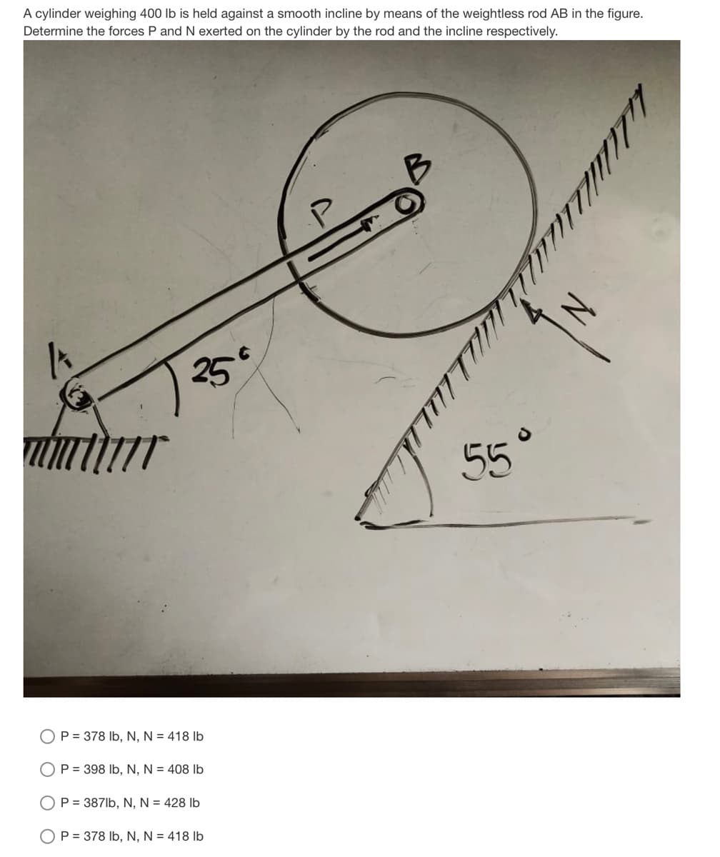 A cylinder weighing 400 lb is held against a smooth incline by means of the weightless rod AB in the figure.
Determine the forces P and N exerted on the cylinder by the rod and the incline respectively.
25°
55°
P = 378 Ib, N, N = 418 lb
P = 398 Ib, N, N = 408 Ib
OP = 387lb, N, N = 428 lb
OP = 378 Ib, N, N = 418 Ib
IN
