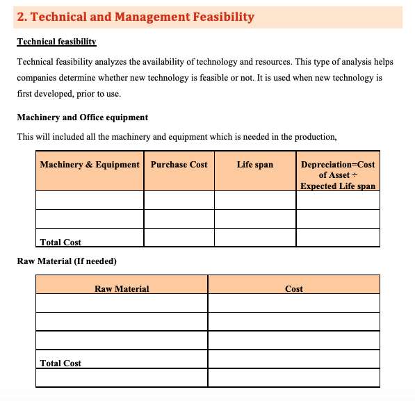 2. Technical and Management Feasibility
Technical feasibility
Technical feasibility analyzes the availability of technology and resources. This type of analysis helps
companies determine whether new technology is feasible or not. It is used when new technology is
first developed, prior to use.
Machinery and Office equipment
This will included all the machinery and equipment which is needed in the production,
Machinery & Equipment Purchase Cost
Life span
Depreciation=Cost
of Asset +
Expected Life span
Total Cost
Raw Material (If needed)
Raw Material
Cost
Total Cost

