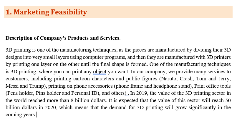 1. Marketing Feasibility
Description of Company's Products and Services.
3D printing is one of the manufacturing techniques, as the pieces are manufactured by dividing their 3D
designs into very small layers using computer programs, and then they are manufactured with 3D printers
by printing one layer on the other until the final shape is formed. One of the manufacturing techniques
is 3D printing, where you can print any object you want. In our company, we provide many services to
customers, including printing cartoon characters and public figures (Naruto, Crash, Tom and Jerry,
Messi and Trump), printing on phone accessories (phone frame and headphone stand), Print office tools
(Pens holder, Pins holder and Personal ID), and others). In 2019, the value of the 3D printing sector in
the world reached more than 8 billion dollars. It is expected that the value of this sector will reach 50
billion dollars in 2020, which means that the demand for 3D printing will grow significantly in the
coming years.
