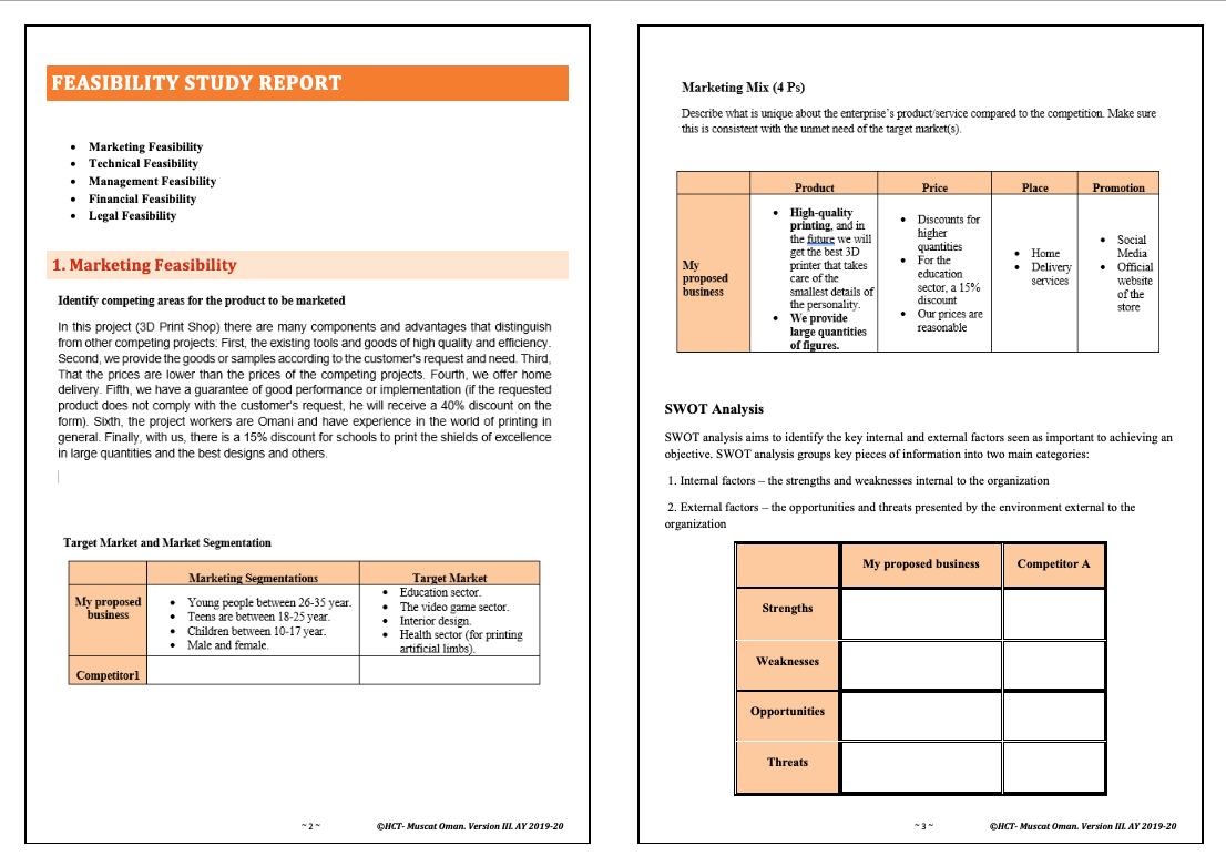 FEASIBILITY STUDY REPORT
Marketing Mix (4 Ps)
Describe what is unique about the enterprise's product/service compared to the competition. Make sure
this is consistent with the unmet need of the target market(s).
• Marketing Feasibility
Technical Feasibility
• Management Feasibility
• Financial Feasibility
• Legal Feasibility
Product
Price
Place
Promotion
• High-quality
printing and in
the future we will
get the best 3D
printer that takes
care of the
smallest details of
the personality.
• We provide
large quantities
of figures.
• Discounts for
higher
quantities
• For the
education
sector, a 15%
discount
• Our prices are
reasonable
• Home
• Delivery
• Social
Media
• Official
1. Marketing Feasibility
My
proposed
business
services
website
of the
store
Identify competing areas for the product to be marketed
In this project (3D Print Shop) there are many components and advantages that distinguish
from other competing projects: First, the existing tools and goods of high quality and efficiency.
Second, we provide the goods or samples according to the customer's request and need. Third,
That the prices are lower than the prices of the competing projects. Fourth, we offer home
delivery. Fifth, we have a guarantee of good performance or implementation (if the requested
product does not comply with the customer's request, he will receive a 40% discount on the
form). Sixth, the project workers are Omani and have experience in the world of printing in
general. Finally, with us, there is a 15% discount for schools to print the shields of excellence
in large quantities and the best designs and others.
SWOT Analysis
SWOT analysis aims to identify the key internal and external factors seen as important to achieving an
objective. SWOT analysis groups key pieces of information into two main categories:
1. Internal factors – the strengths and weaknesses internal to the organization
2. External factors – the opportunities and threats presented by the environment external to the
organization
Target Market and Market Segmentation
My proposed business
Competitor A
Marketing Segmentations
Target Market
• Education sector.
• The video game sector.
• Interior design.
• Health sector (for printing
artificial limbs).
My proposed
business
• Young people between 26-35 year.
Teens are between 18-25 year.
• Children between 10-17 year.
• Male and female.
Strengths
Weaknesses
Competitorl
Opportunities
Threats
OHCT- Muscat Oman. Version III AY 2019-20
OHCT- Muscat Oman. Version IIL AY 2019-20
