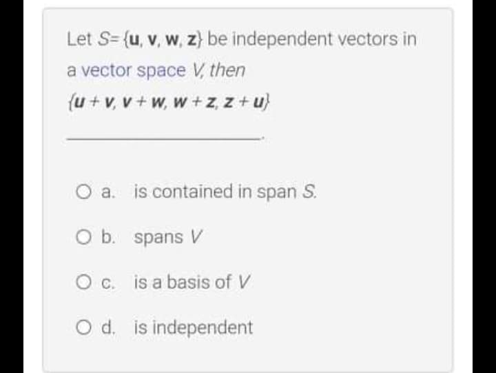 Let S= {u, v, w, z} be independent vectors in
a vector space V, then
{u + v, v + w, w + z, z + u}
O a.
is contained in span S.
O b. spans V
Oc. is a basis of V
O d. is independent
