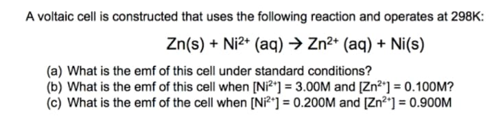 A voltaic cell is constructed that uses the following reaction and operates at 298K:
Zn(s) + Ni2* (aq) → Zn²* (aq) + Ni(s)
(a) What is the emf of this cell under standard conditions?
(b) What is the emf of this cell when [Ni?*] = 3.00M and [Zn2*] = 0.10OM?
(c) What is the emf of the cell when [Ni²*] = 0.200M and [Zn²*] = 0.9OOM
